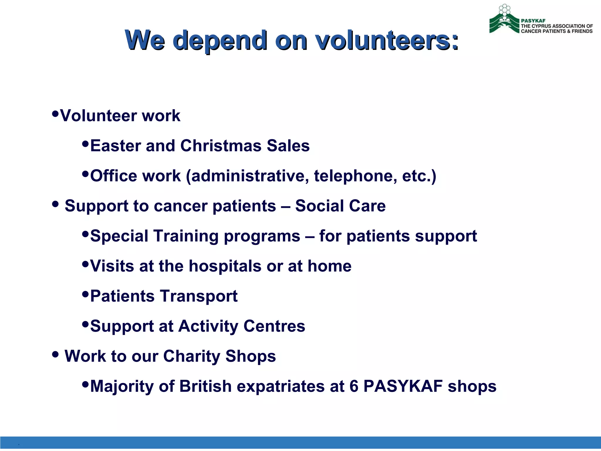 We depend on volunteers: Volunteer work Easter and Christmas Sales  Office work (administrative, telephone, etc.)  Support to cancer patients – Social Care Special Training programs – for patients support Visits at the hospitals or at home Patients Transport Support at Activity Centres Work to our Charity Shops Majority of British expatriates at 6 PASYKAF shops . 