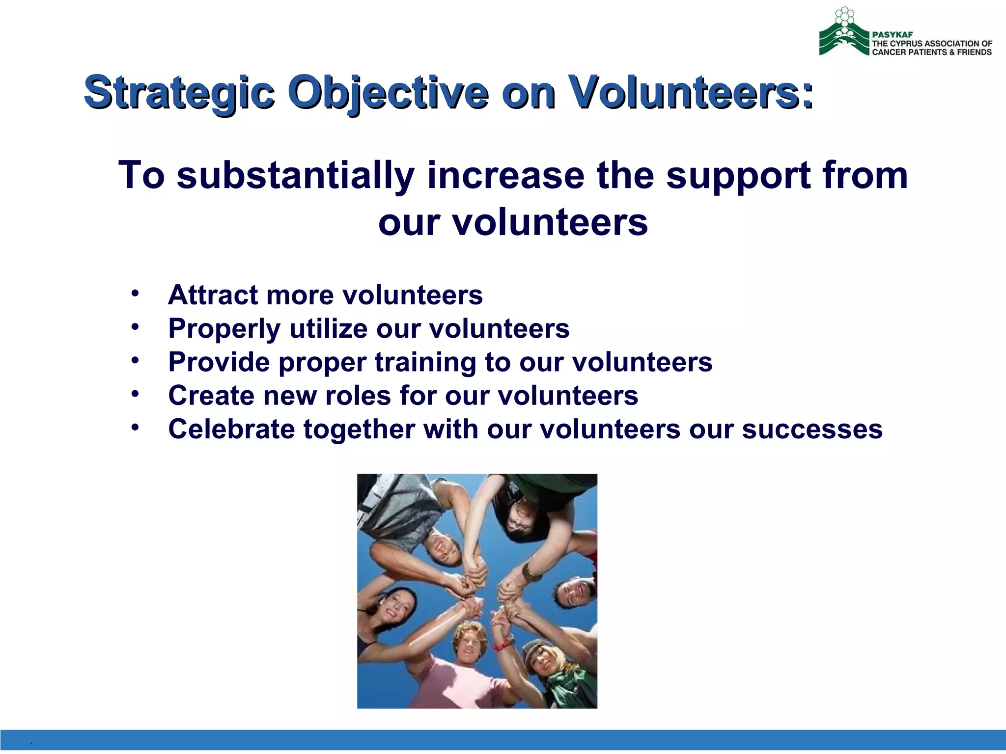 Strategic Objective on Volunteers: To substantially increase the support from our volunteers Attract more volunteers Properly utilize our volunteers Provide proper training to our volunteers Create new roles for our volunteers Celebrate together with our volunteers our successes . 