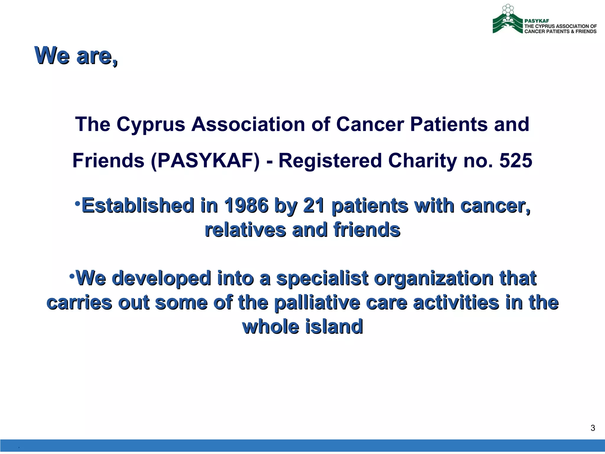 The Cyprus Association of Cancer Patients and Friends (PASYKAF) - Registered Charity no. 5 25 Established in 1986 by 21 patients with cancer, relatives and friends We developed into a specialist organization that carries out some of the palliative care activities in the whole island We are,  . 