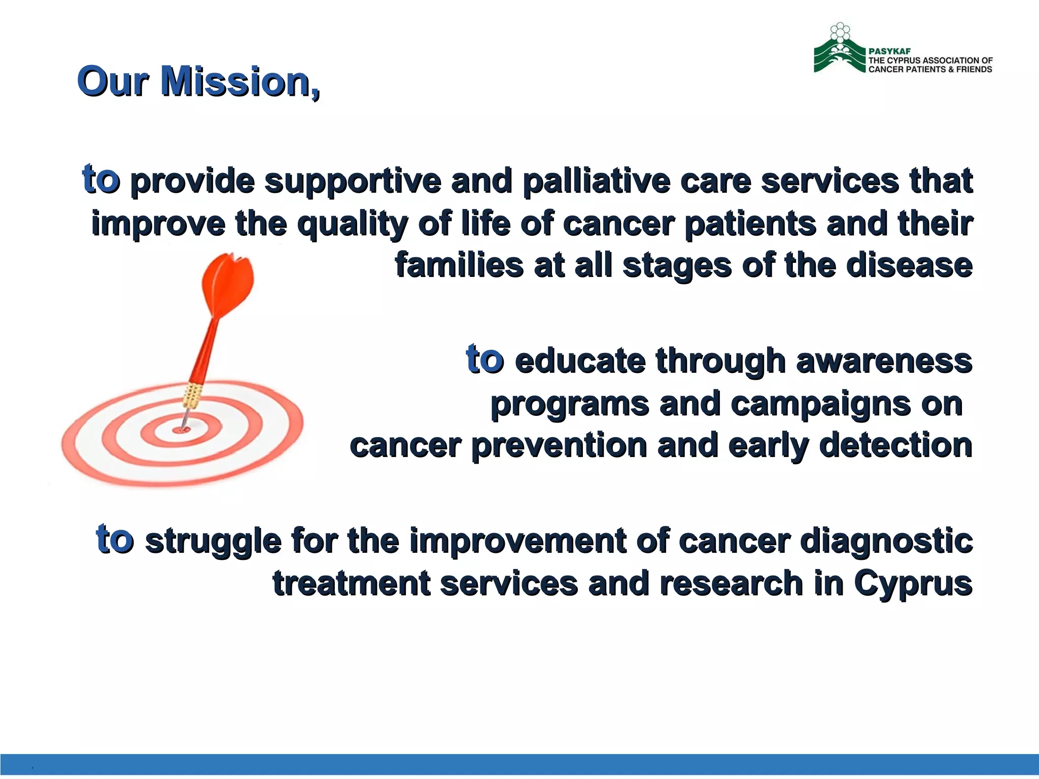 Our Mission ,  to  provide supportive and palliative care services that improve the quality of life of cancer patients and their families at all stages of the disease to  educate through awareness programs and campaigns on  cancer prevention and early detection to   struggle for the improvement of cancer diagnostic treatment services and research in Cyprus . 