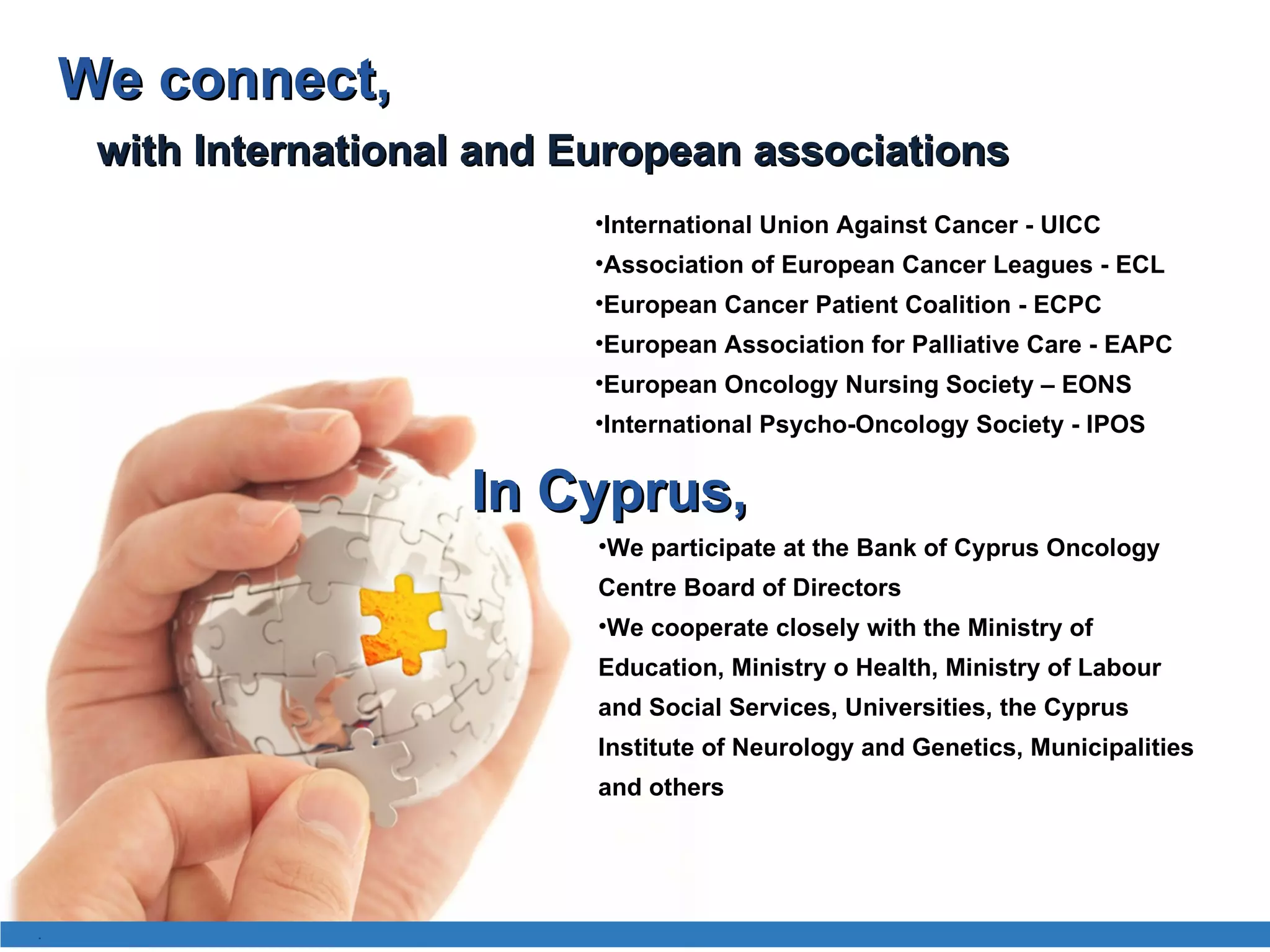 International Union Against Cancer - UICC  Association of European Cancer Leagues - ECL  European  Cancer  Pati ent Coalition  - EC PC   European Association for Palliative Care - EAPC  European Oncology Nursing Society – EONS International Psycho-Oncology Society - IPOS In Cyprus , We participate at the Bank of Cyprus Oncology Centre Board of Directors We cooperate closely with the Ministry of Education, Ministry o Health, Ministry of Labour and Social Services, Universities, the Cyprus Institute of Neurology and Genetics, Municipalities and others with International and European associations We connect , . 