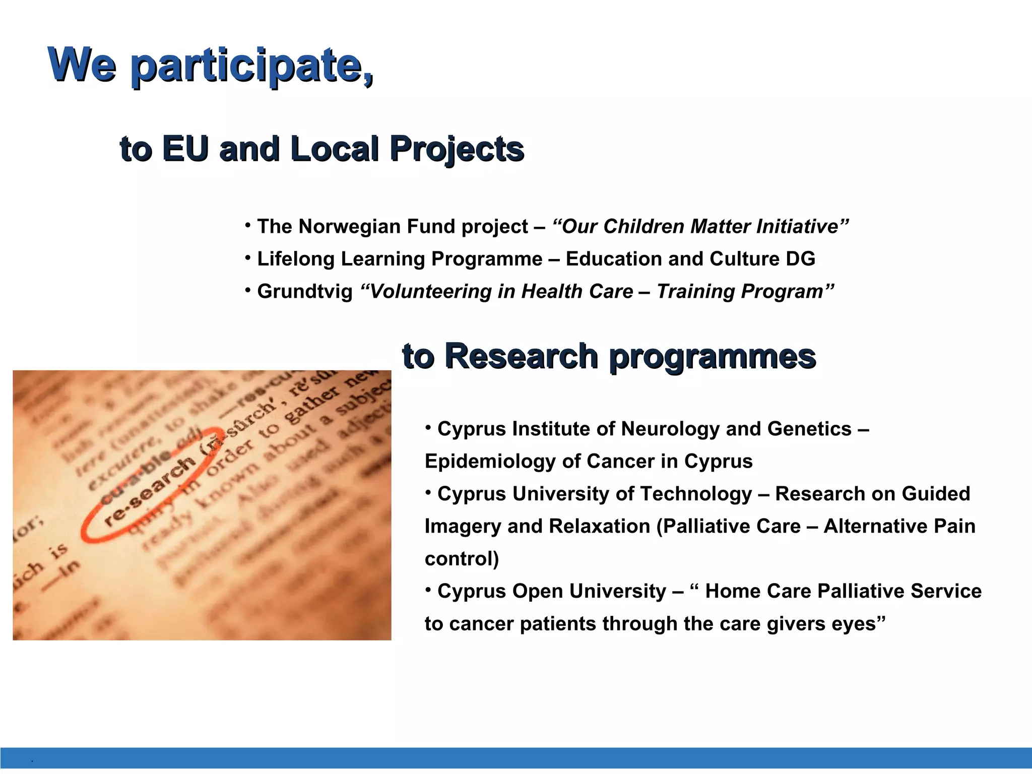 The Norwegian Fund project –  “Our Children Matter Initiative” Lifelong Learning Programme – Education and Culture DG Grundtvig   “ Volunteering in Health Care – Training Program”  to EU and Local Projects  We participate , to Research programmes Cyprus Institute of Neurology and Genetics – Epidemiology of Cancer in Cyprus Cyprus University of Technology – Research on Guided Imagery and Relaxation (Palliative Care – Alternative Pain control) Cyprus Open University – “ Home Care Palliative Service to cancer patients through the care givers eyes” . 