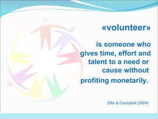 « volunteer » is s omeone   who gives time, effort and talent to a need or  cause without  profiting monetarily.   Ellis  &  Campbell  (2004)   