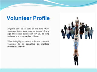 Anyone can be a part of the PASYKAF volunteer team. Any male or female of any age and social status can join us, as long as he or she is an  active citizen . What is highly important, is for the potential volunteer to be  sensitive on matters related to cancer. Volunteer Profile 