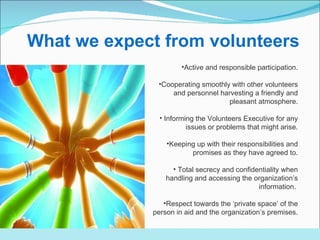 Active and responsible participation . Cooperating smoothly with other volunteers and personnel harvesting a friendly and pleasant atmosphere . Informing the Volunteers Executive for any issues or problems that might arise. Keeping up with their responsibilities and promises as they have agreed to . Total secrecy and confidentiality when handling and accessing the organization’s information.   Respect towards the ‘private space’ of the person in aid and the organization’s premises. .     What we expect from volunteers  