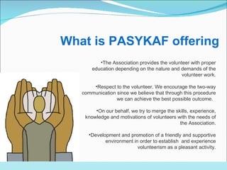 The Association provides the volunteer with proper education depending on the nature and demands of the volunteer work. Respect to the volunteer. We encourage the two-way communication since we believe that through this procedure we can achieve the best possible outcome.  On our behalf, we try to merge the skills, experience, knowledge and motivations of volunteers with the needs of the Association . Development and promotion of a friendly and supportive environment in order to establish  and experience volunteerism as a pleasant activity . What is PASYKAF offering 