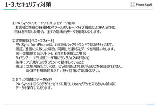 1-3.セキュリティ対策
①iPhone自体のセキュリティ保護
iPhone自体のパスコードロック・生体認証ロック等によりPA Syncアプリには通常第三者がアクセスできない設定に
なっていることを推奨いたします。
②リモートワイプツールによるデータ削除
お客様ご準備の各種MDMツールのリモートワイプ機能によりPA Sync自体を削除した場合、全ての端末内データ
を削除いたします。
③アプリ自身による定期削除 (ベストエフォート)
PA Sync for iPhoneは、1日1回バックグラウンドで認証を行います。認証に失敗した場合、PA Syncアプリ内に
同期した連絡先データを削除いたします。
※一定間隔で5回リトライ、それでも失敗した場合
タイミング： 1日1回ユーザ毎にランダム(24時間内)
条件：アプリがバックグラウンドで動作していること
補足：定期削除については、iOS制限により100％成功が保証されません。あくまでも補助的なセキュリティ対策と
ご認識ください。
④セキュア領域にデータ保存
PA SyncはiOSのデザインガイドに則り、Userがアクセスできない領域にデータを保存しております。悪意のある端
末保有者であっても、当該DBにアクセスすることは不可能となっております。
※将来的にiOS10のRoot化等が可能となった場合においてはその限りではありませんが、2017年２月末時点に
おいては、iOS10端末のRoot化等は一般的には不可能となっております。
 