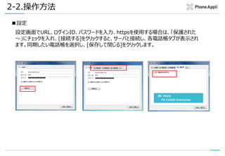 2-2.操作方法
■設定
設定画面でURL、ログインID、パスワードを入力、httpsを使用する場合は、「保護された
～」にチェックを入れ、[接続する]をクリックすると、サーバと接続し、各電話帳タブが表示され
ます。同期したい電話帳を選択し、[保存して閉じる]をクリックします。
例）PACD
PA CLOUD Enterprise
 