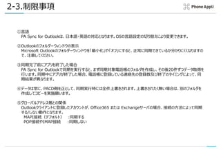 2-3.制限事項
①言語
PA Sync for Outlookは、日本語・英語の対応となります。OSの言語設定の切り替えにより変更できます。
②Outlookのフォルダーウィンドウの表示
Microsoft Outlookのフォルダーウィンドウを「最小化」や「オフ」にすると、正常に同期できているか分かりにくくなりますの
で、注意してください。
③同期完了前にアプリを終了した場合
PA Sync for Outlookで同期を実行すると、まず同期対象電話帳のフォルダを作成し、その後20件ずつデータ取得を
行います。同期中にアプリが終了した場合、電話帳に登録している連絡先の登録数及び終了のタイミングによって、同
期結果が異なります。
④データは常に、PACD側を正として、同期実行時には全件上書きされます。上書きされたく無い場合は、別のフォルダを
作成してコピーを実施願います。
⑤グローバルアドレス帳との関係
Outlookクライアントに登録したアカウントが、Office365 または Exchangeサーバの場合、接続の方法によって同期
する/しない動作となります。
MAPI接続（デフォルト） :同期する
POP接続やIMAP接続 :同期しない
 