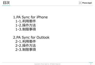 目次
Copyright© Phone Appli Inc. All Rights Reserved. 2
1.PA Sync for iPhone
1-1.利用要件
1-2.操作方法
1-3.制限事項
2.PA Sync for Outlook
2-1.利用要件
2-2.操作方法
2-3.制限事項
 