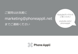 Youtubeチャネルも
ご覧ください
youtube.com/pho
neappli
ご質問はお気軽に
marketing@phoneappli.net
までご連絡ください
Youtubeチャネルも
ご覧ください
youtube.com/
phoneappli
 