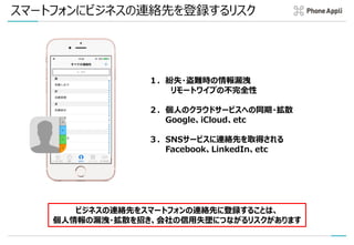 スマートフォンにビジネスの連絡先を登録するリスク
１．紛失・盗難時の情報漏洩
リモートワイプの不完全性
２．個人のクラウドサービスへの同期・拡散
Google、iCloud、etc
３．SNSサービスに連絡先を取得される
Facebook、LinkedIn、etc
ビジネスの連絡先をスマートフォンの連絡先に登録することは、
個人情報の漏洩・拡散を招き、会社の信用失墜につながるリスクがあります
 
