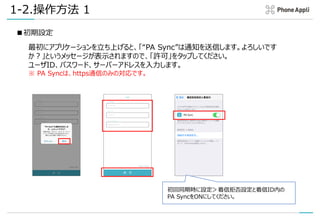 1-2.操作方法 1
■初期設定
最初にアプリケーションを立ち上げると、「“PA Sync”は通知を送信します。よろしいです
か？」というメッセージが表示されますので、「許可」をタップしてください。
ユーザID、パスワード、サーバーアドレスを入力します。
※ PA Syncは、https通信のみの対応です。
初回同期時に設定＞着信拒否設定と着信ID内の
PA SyncをONにしてください。
 