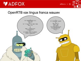 OpenRTB как lingua franca машин
adfox.ru	
  
{	

“id”:“1234534625254”,“at”: 2,	

“tmax”: 120,	

“imp”: * ,	

“id” :“1”, "banner" : { “w”: 240,“h”: 400,
“battr”: *13+	

}	

}],	

“badv” : ,“company1.com”,
“company2.com” },	

“site”: ,	

“id”:“234563”,“name”:“Site ABCD”,
“domain”:“siteabcd.com”,	

........	

{	

"id": "1234567890", "seatbid":
[{	

"bid" : [{ "id": "1",	

"impid" : "102",	

"price": 40.43,	

"nurl": "http://adserver.com/
winnotice?impid=102",
"adomain" : [	

..........	

 