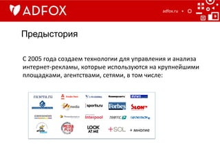 Предыстория
adfox.ru	
  
С	
  2005	
  года	
  создаем	
  технологии	
  для	
  управления	
  и	
  анализа	
  
интернет-­‐рекламы,	
  которые	
  используются	
  на	
  крупнейшими	
  
площадками,	
  агентствами,	
  сетями,	
  в	
  том	
  числе:	
  	
  	
  
+	
  многие	
  
 
