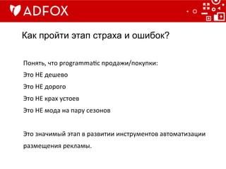 Как пройти этап страха и ошибок?
Понять,	
  что	
  programma]c	
  продажи/покупки:	
  	
  
Это	
  НЕ	
  дешево	
  
Это	
  НЕ	
  дорого	
  	
  
Это	
  НЕ	
  крах	
  устоев	
  
Это	
  НЕ	
  мода	
  на	
  пару	
  сезонов	
  
	
  
Это	
  значимый	
  этап	
  в	
  развитии	
  инструментов	
  автоматизации	
  
размещения	
  рекламы.	
  
 