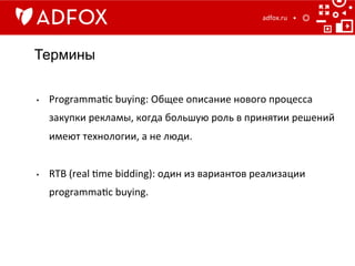 Термины
adfox.ru	
  
•  Programma]c	
  buying:	
  Общее	
  описание	
  нового	
  процесса	
  
закупки	
  рекламы,	
  когда	
  большую	
  роль	
  в	
  принятии	
  решений	
  
имеют	
  технологии,	
  а	
  не	
  люди.	
  
•  RTB	
  (real	
  ]me	
  bidding):	
  один	
  из	
  вариантов	
  реализации	
  
programma]c	
  buying.	
  
 