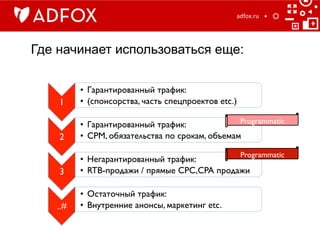 Где начинает использоваться еще:
adfox.ru	
  
1	

•  Гарантированный трафик:	

•  (спонсорства, часть спецпроектов etc.)	

2	

•  Гарантированный трафик:	

•  CPM, обязательства по срокам, объемам	

3	

•  Негарантированный трафик:	

•  RTB-продажи / прямые CPC,CPA продажи	

..#	

•  Остаточный трафик: 	

•  Внутренние анонсы, маркетинг etc.	

Programmatic	

Programmatic	

 