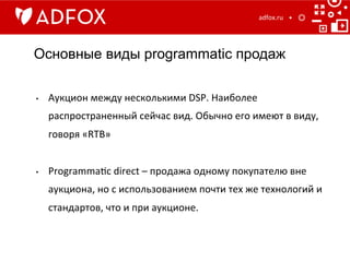 Основные виды programmatic продаж
adfox.ru	
  
•  Аукцион	
  между	
  несколькими	
  DSP.	
  Наиболее	
  
распространенный	
  сейчаc	
  вид.	
  Обычно	
  его	
  имеют	
  в	
  виду,	
  
говоря	
  «RTB»	
  
	
  
•  Programma]c	
  direct	
  –	
  продажа	
  одному	
  покупателю	
  вне	
  
аукциона,	
  но	
  с	
  использованием	
  почти	
  тех	
  же	
  технологий	
  и	
  
стандартов,	
  что	
  и	
  при	
  аукционе.	
  
	
  
 