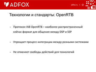 Технологии и стандарты: OpenRTB
adfox.ru	
  
•  Протокол	
  IAB	
  OpenRTB	
  –	
  наиболее	
  распространенный	
  
сейчас	
  формат	
  для	
  общения	
  между	
  DSP	
  и	
  SSP	
  
•  Упрощает	
  процесс	
  интеграции	
  между	
  разными	
  системами	
  
•  Не	
  отменяет	
  свободы	
  действий	
  для	
  технологий	
  
 