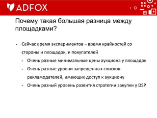 Почему такая большая разница между
площадками?
•  Сейчас	
  время	
  экспериментов	
  –	
  время	
  крайностей	
  со	
  
стороны	
  и	
  площадок,	
  и	
  покупателей	
  
•  Очень	
  разные	
  минимальные	
  цены	
  аукциона	
  у	
  площадок	
  
•  Очень	
  разные	
  уровни	
  запрещенных	
  списков	
  
рекламодателей,	
  имеющих	
  доступ	
  к	
  аукциону	
  
•  Очень	
  разный	
  уровень	
  развития	
  стратегии	
  закупки	
  у	
  DSP	
  
 