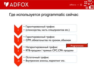 Где используется programmatic сейчас
adfox.ru	
  
1	

•  Гарантированный трафик:	

•  (спонсорства, часть спецпроектов etc.)	

2	

•  Гарантированный трафик:	

•  CPM, обязательства по срокам, объемам	

3	

•  Негарантированный трафик:	

•  RTB-продажи / прямые CPC,CPA продажи	

..#	

•  Остаточный трафик: 	

•  Внутренние анонсы, маркетинг etc.	

Programmatic	

 