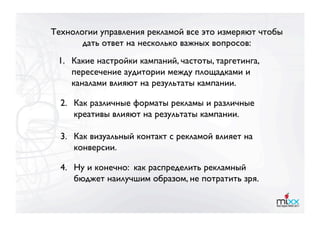 Технологии управления рекламой все это измеряют чтобы
       дать ответ на несколько важных вопросов:
 1.  Какие настройки кампаний, частоты, таргетинга,
     пересечение аудитории между площадками и
     каналами влияют на результаты кампании.

  2. 
Как различные форматы рекламы и различные
      креативы влияют на результаты кампании. 

  3. 
Как визуальный контакт с рекламой влияет на
      конверсии.

  4. 
Ну и конечно: как распределить рекламный
      бюджет наилучшим образом, не потратить зря.
 