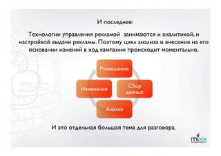 И последнее:
   Технологии управления рекламой занимаются и аналитикой, и
настройкой выдачи рекламы. Поэтому цикл анализа и внесения на его
   основании измений в ход кампании происходит моментально. 

                           Размещение


                                         Сбор
                     Изменения
                                        данных


                              Анализ


           И это отдельная большая тема для разговора.
 