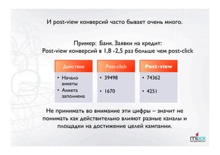 И post-view конверсий часто бывает очень много.


            Пример: Банк. Заявки на кредит:
Post-view конверсий в 1,8 -2,5 раз больше чем post-click

       Действие
       Post-click
    Post-view

     •  Начало       •  39498 
      •  74362
        анкеты 
     •  Анкета       •  1670
        •  4251
        заполнена

 Не принимать во внимание эти цифры – значит не
понимать как действительно влияют разные каналы и
     площадки на достижение целей кампании.
 