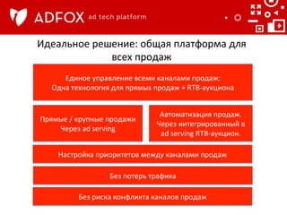 Идеальное	
  решение:	
  общая	
  платформа	
  для	
  
всех	
  продаж	
  
Единое	
  управление	
  всеми	
  каналами	
  продаж:	
  	
  
Одна	
  технология	
  для	
  прямых	
  продаж	
  +	
  RTB-­‐аукциона	
  	
  

Прямые	
  /	
  крупные	
  продажи	
  
Через	
  ad	
  serving	
  

Автоматизация	
  продаж.	
  
Через	
  интегрированный	
  в	
  
ad	
  serving	
  RTB-­‐аукцион.	
  

Настройка	
  приоритетов	
  между	
  каналами	
  продаж	
  
Без	
  потерь	
  трафика	
  
Без	
  риска	
  конфликта	
  каналов	
  продаж	
  

 