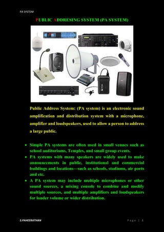 PA SYSTEM
S.PAHEERATHAN P a g e | 1
PUBLIC ADDRESING SYSTEM (PA SYSTEM)
Public Address System: (PA system) is an electronic sound
amplification and distribution system with a microphone,
amplifier and loudspeakers, used to allow a person to address
a large public.
 Simple PA systems are often used in small venues such as
school auditoriums, Temples, and small group events.
 PA systems with many speakers are widely used to make
announcements in public, institutional and commercial
buildings and locations—such as schools, stadiums, air ports
and etc.
 A PA system may include multiple microphones or other
sound sources, a mixing console to combine and modify
multiple sources, and multiple amplifiers and loudspeakers
for louder volume or wider distribution.
 