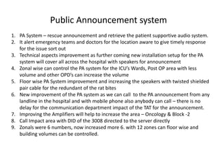 Public Announcement system
1. PA System – rescue announcement and retrieve the patient supportive audio system.
2. It alert emergency teams and doctors for the location aware to give timely response
for the issue sort out
3. Technical aspects improvement as further coming new installation setup for the PA
system will cover all across the hospital with speakers for announcement
4. Zonal wise can control the PA system for the ICU’s Wards, Post OP area with less
volume and other OPD’s can increase the volume
5. Floor wise PA System improvement and increasing the speakers with twisted shielded
pair cable for the redundant of the rat bites
6. New improvement of the PA system as we can call to the PA announcement from any
landline in the hospital and with mobile phone also anybody can call – there is no
delay for the communication department impact of the TAT for the announcement.
7. Improving the Amplifiers will help to increase the area – Oncology & Block -2
8. Call Impact area with DID of the 3008 directed to the server directly
9. Zonals were 6 numbers, now increased more 6. with 12 zones can floor wise and
building volumes can be controlled.
 