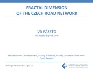 FRACTAL DIMENSION 
OF THE CZECH ROAD NETWORK 
www.geoinformatics.upol.cz 
Vít PÁSZTO 
vit.paszto@gmail.com 
Department of Geoinformatics, Faculty of Science, Palacký University in Olomouc, 
Czech Republic 
 