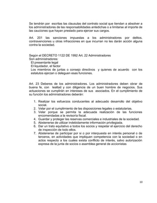 Se tendrán por escritas las clausulas del contrato social que tiendan a absolver a
los administradores de las responsabilidades antedichas o a limitarse al importe de
las cauciones que hayan prestado para ejercer sus cargos.

Art. 201 las sanciones impuestas a los administradores por delitos,
contravenciones u otras infracciones en que incurran no les darán acción alguna
contra la sociedad.


Según el DECRETO 1122 DE 1992 Art. 22 Administradores
Son administradores:
 El presentante legal
 El liquidador, el factor
 Los miembros de juntas o consejo directivos y quienes de acuerdo con los
 estatutos ejerzan o deleguen esas funciones.


Art. 23 Deberes de los administradores. Los administradores deben obrar de
buena fe, con lealtad y con diligencia de un buen hombre de negocios. Sus
actuaciones se cumplirán en intereses de sus asociados. En el cumplimiento de
su función los administradores deberán:

   1. Realizar los esfuerzos conducentes al adecuado desarrollo del objetivo
      social.
   2. Velar por el cumplimiento de las disposiciones legales o estatutarias.
   3. Velar porque se permita la adecuada realización de las funciones
      encomendadas a la revisoría fiscal.
   4. Guardar y proteger las reservas comerciales e industriales de la sociedad.
   5. Abstenerse de utilizar indebidamente información privilegiada.
   6. Dar un trato equitativo a todos los socios y respetar el ejercicio del derecho
      de inspección de todo ellos.
   7. Abstenerse de participar por si o por interpuesta en interés personal o de
      terceros, en actividades que impliquen competencia con la sociedad o en
      actos respecto a los cuales exista conflicto de interés, salvo autorización
      expresa de la junta de socios o asamblea general de accionistas




                                                                                 10
 