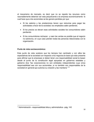 el mecanismo de mercado, es decir que no se reparte los recursos como
razonablemente deberían ser esta perjudicando a la empresa económicamente lo
cual hace que a los accionistas se les genere perdidas por que:

          Si los salarios y las prestaciones tienen que reducirse para pagar las
          actividades a favor de la sociedad, los empleados salen perdiendo.

          Si los precios se elevan esas actividades sociales los consumidores salen
          perdiendo

          Si los consumidores rechazan y caen las ventas es posible que el negocio
          no sobreviva, en cuyo caso pierden todas las personas relacionadas con la
          organización.



Punto de vista socioeconómico:

Este punto de vista sostiene que los tiempos han cambiado y con ellos las
expectativas de la sociedad con respecto a los negocios.la base que esta presenta
para afirmar que la empresas si deben tener una responsabilidad social la basan
desde el punto de la constitución legal apoyadas en gobiernos estatales y
gobierno dice “las corporaciones no son entidades independientes cuya única
responsabilidad sea con sus accionistas ,si no también son responsables de la
sociedad en general que autoriza su creación y las mantiene ”14




14
     Administración –responsabilidad ética y administrativa –pág. 143
                                                                                 18
 