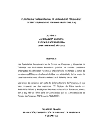 PLANEACIÓN Y ORGANIZACIÓN DE UN FONDO DE PENSIONES Y
          CESANTÍAS (FONDO DE PENSIONES PORVENIR S.A.)




                                 AUTORES:
                         JANER ACUÑA GAMARRA
                       RUBÉN RUENDES BARRAZA
                       JONATHAN RUMIÉ VÁSQUEZ




                                 RESUMEN:

Las Sociedades Administradoras de Fondos de Pensiones y Cesantías de
Colombia son instituciones financieras privadas de carácter previsional
encargadas de administrar y gestionar eficientemente los fondos y planes de
pensiones del Régimen de ahorro individual con solidaridad y de los fondos de
cesantías en Colombia y fueron creadas a partir de la ley 100 de 1993.

Los fondos de pensiones son parte del Sistema General de Pensiones, el cual
está compuesto por dos regímenes: “El Régimen de Prima Media con
Prestación Definida y El Régimen de Ahorro Individual con Solidaridad, creado
por la Ley 100 de 1993, para ser administrado por las Administradoras de
Fondos de Pensiones AFP´S, como PORVENIR”.




                            PALABRAS CLAVES:
     PLANEACIÓN, ORGANIZACIÓN DE UN FONDO DE PENSIONES
                                Y CESANTÍAS
 
