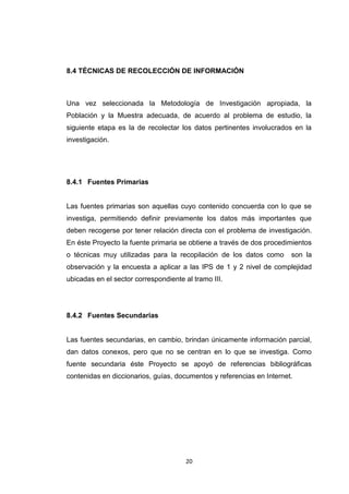 8.4 TÉCNICAS DE RECOLECCIÓN DE INFORMACIÓN



Una vez seleccionada la Metodología de Investigación apropiada, la
Población y la Muestra adecuada, de acuerdo al problema de estudio, la
siguiente etapa es la de recolectar los datos pertinentes involucrados en la
investigación.




8.4.1 Fuentes Primarias


Las fuentes primarias son aquellas cuyo contenido concuerda con lo que se
investiga, permitiendo definir previamente los datos más importantes que
deben recogerse por tener relación directa con el problema de investigación.
En éste Proyecto la fuente primaria se obtiene a través de dos procedimientos
o técnicas muy utilizadas para la recopilación de los datos como       son la
observación y la encuesta a aplicar a las IPS de 1 y 2 nivel de complejidad
ubicadas en el sector correspondiente al tramo III.




8.4.2 Fuentes Secundarias


Las fuentes secundarias, en cambio, brindan únicamente información parcial,
dan datos conexos, pero que no se centran en lo que se investiga. Como
fuente secundaria éste Proyecto se apoyó de referencias bibliográficas
contenidas en diccionarios, guías, documentos y referencias en Internet.




                                       20
 