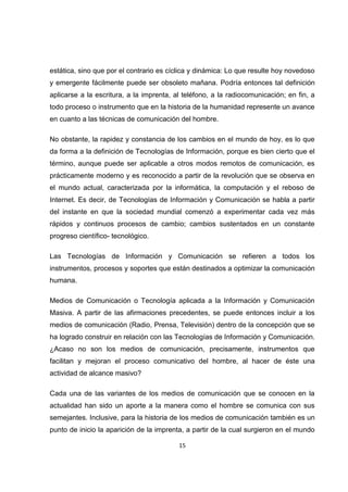 estática, sino que por el contrario es cíclica y dinámica: Lo que resulte hoy novedoso
y emergente fácilmente puede ser obsoleto mañana. Podría entonces tal definición
aplicarse a la escritura, a la imprenta, al teléfono, a la radiocomunicación; en fin, a
todo proceso o instrumento que en la historia de la humanidad represente un avance
en cuanto a las técnicas de comunicación del hombre.

No obstante, la rapidez y constancia de los cambios en el mundo de hoy, es lo que
da forma a la definición de Tecnologías de Información, porque es bien cierto que el
término, aunque puede ser aplicable a otros modos remotos de comunicación, es
prácticamente moderno y es reconocido a partir de la revolución que se observa en
el mundo actual, caracterizada por la informática, la computación y el reboso de
Internet. Es decir, de Tecnologías de Información y Comunicación se habla a partir
del instante en que la sociedad mundial comenzó a experimentar cada vez más
rápidos y continuos procesos de cambio; cambios sustentados en un constante
progreso científico- tecnológico.

Las Tecnologías de Información y Comunicación se refieren a todos los
instrumentos, procesos y soportes que están destinados a optimizar la comunicación
humana.

Medios de Comunicación o Tecnología aplicada a la Información y Comunicación
Masiva. A partir de las afirmaciones precedentes, se puede entonces incluir a los
medios de comunicación (Radio, Prensa, Televisión) dentro de la concepción que se
ha logrado construir en relación con las Tecnologías de Información y Comunicación.
¿Acaso no son los medios de comunicación, precisamente, instrumentos que
facilitan y mejoran el proceso comunicativo del hombre, al hacer de éste una
actividad de alcance masivo?

Cada una de las variantes de los medios de comunicación que se conocen en la
actualidad han sido un aporte a la manera como el hombre se comunica con sus
semejantes. Inclusive, para la historia de los medios de comunicación también es un
punto de inicio la aparición de la imprenta, a partir de la cual surgieron en el mundo

                                          15
 