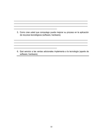 ___________________________________________________________________
___________________________________________________________________
___________________________________________________________________
_______________________________________

  5. Como cree usted que compulago puede mejorar su proceso en la aplicación
     de recursos tecnológicos (software, hardware).

___________________________________________________________________
___________________________________________________________________
___________________________________________________________________
_______________________________________

  6. Qué servicio a las ventas adicionales implementa a la tecnología (aparte de
     software, hardware).




                                      33
 