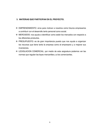 3. MATERIAS QUE PARTICIPAN EN EL PROYECTO.



 EMPRENDIMIENTO: sirve para motivar a nosotros como futuros empresarios
   a contribuir con el desarrollo tanto personal como social.
 MERCADOS: nos ayuda a identificar como están los mercados con respecto a
   los diferentes productos.
 PRESUPUESTO: es de gran importancia puesto que nos ayuda a organizar
   los recursos que tiene tanto la empresa como el empresario y a mejorar sus
   inversiones.
 LEGISLACION COMERCIAL: por medio de esta asignatura podemos ver las
   normas que regulan las leyes mercantiles y a los comerciantes.




                                        6
 