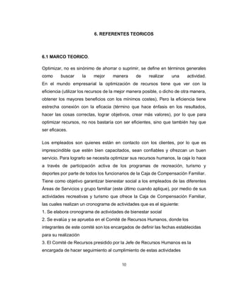 6. REFERENTES TEORICOS




6.1 MARCO TEORICO.

Optimizar, no es sinónimo de ahorrar o suprimir, se define en términos generales
como     buscar       la   mejor    manera      de     realizar    una     actividad.
En el mundo empresarial la optimización de recursos tiene que ver con la
eficiencia (utilizar los recursos de la mejor manera posible, o dicho de otra manera,
obtener los mayores beneficios con los mínimos costes), Pero la eficiencia tiene
estrecha conexión con la eficacia (término que hace énfasis en los resultados,
hacer las cosas correctas, lograr objetivos, crear más valores), por lo que para
optimizar recursos, no nos bastaría con ser eficientes, sino que también hay que
ser eficaces.

Los empleados son quienes están en contacto con los clientes, por lo que es
imprescindible que estén bien capacitados, sean confiables y ofrezcan un buen
servicio. Para lograrlo se necesita optimizar sus recursos humanos, la caja lo hace
a través de participación activa de los programas de recreación, turismo y
deportes por parte de todos los funcionarios de la Caja de Compensación Familiar.
Tiene como objetivo garantizar bienestar social a los empleados de las diferentes
Áreas de Servicios y grupo familiar (este último cuando aplique), por medio de sus
actividades recreativas y turismo que ofrece la Caja de Compensación Familiar,
las cuales realizan un cronograma de actividades que es el siguiente:
1. Se elabora cronograma de actividades de bienestar social
2. Se evalúa y se aprueba en el Comité de Recursos Humanos, donde los
integrantes de este comité son los encargados de definir las fechas establecidas
para su realización
3. El Comité de Recursos presidido por la Jefe de Recursos Humanos es la
encargada de hacer seguimiento al cumplimiento de estas actividades


                                         10
 