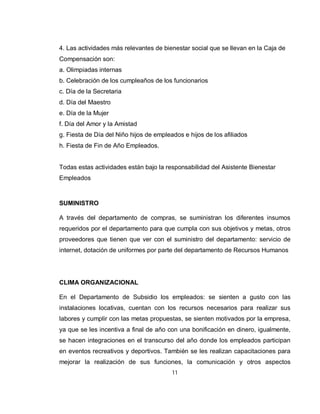 4. Las actividades más relevantes de bienestar social que se llevan en la Caja de
Compensación son:
a. Olimpiadas internas
b. Celebración de los cumpleaños de los funcionarios
c. Día de la Secretaria
d. Día del Maestro
e. Día de la Mujer
f. Día del Amor y la Amistad
g. Fiesta de Día del Niño hijos de empleados e hijos de los afiliados
h. Fiesta de Fin de Año Empleados.


Todas estas actividades están bajo la responsabilidad del Asistente Bienestar
Empleados



SUMINISTRO

A través del departamento de compras, se suministran los diferentes insumos
requeridos por el departamento para que cumpla con sus objetivos y metas, otros
proveedores que tienen que ver con el suministro del departamento: servicio de
internet, dotación de uniformes por parte del departamento de Recursos Humanos




CLIMA ORGANIZACIONAL

En el Departamento de Subsidio los empleados: se sienten a gusto con las
instalaciones locativas, cuentan con los recursos necesarios para realizar sus
labores y cumplir con las metas propuestas, se sienten motivados por la empresa,
ya que se les incentiva a final de año con una bonificación en dinero, igualmente,
se hacen integraciones en el transcurso del año donde los empleados participan
en eventos recreativos y deportivos. También se les realizan capacitaciones para
mejorar la realización de sus funciones, la comunicación y otros aspectos
                                         11
 