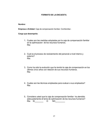 FORMATO DE LA ENCUESTA.




Nombre:

Empresa o Entidad: Caja de compensación familiar- Comfamiliar-

Cargo que desempeña:


      1. Cuales son las medidas adoptadas por la caja de compensación familiar
         en la optimización de los recursos humanos.
         Rta:



      2. Cual es el proceso de reclutamiento del personal a nivel interno y
         externo?
         Rta:



      3. Como ha sido la evolución que ha tenido la caja de compensación en los
         últimos cinco años con relación de sus recursos humanos.
         Rta:




      4. Cuales son las técnicas empleadas para evaluar a sus empleados?
         Rta:




      5. Considera usted que la caja de compensación familiar ha atendido
         adecuadamente el tema de optimización de los recursos humanos?
         Rta: SI________       O      NO_________




                                        27
 