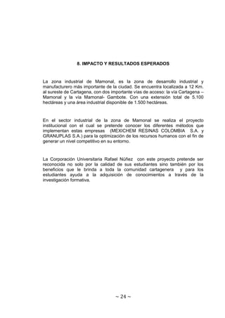 8. IMPACTO Y RESULTADOS ESPERADOS


La zona industrial de Mamonal, es la zona de desarrollo industrial y
manufacturero más importante de la ciudad. Se encuentra localizada a 12 Km.
al sureste de Cartagena, con dos importante vías de acceso: la vía Cartagena –
Mamonal y la vía Mamonal- Gambote. Con una extensión total de 5.100
hectáreas y una área industrial disponible de 1.500 hectáreas.


En el sector industrial de la zona de Mamonal se realiza el proyecto
institucional con el cual se pretende conocer los diferentes métodos que
implementan estas empresas (MEXICHEM RESINAS COLOMBIA S.A. y
GRANUPLAS S.A.) para la optimización de los recursos humanos con el fin de
generar un nivel competitivo en su entorno.


La Corporación Universitaria Rafael Núñez con este proyecto pretende ser
reconocida no solo por la calidad de sus estudiantes sino también por los
beneficios que le brinda a toda la comunidad cartagenera y para los
estudiantes ayuda a la adquisición de conocimientos a través de la
investigación formativa.




                                   ~ 24 ~
 