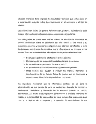 situación financiera de la empresa, los resultados y cambios que se han dado en
la organización, además refleja los movimientos en el patrimonio y el flujo de
efectivo.

Ésta información resulta útil para la Administración, gestores, reguladores y otros
tipos de interesados como los accionistas, acreedores o propietarios.

Por consiguiente se puede decir que el objetivo de los estados financieros es
proveer información sobre el patrimonio del ente emisor a una fecha y su
evolución económica y financiera en el período que abarcan, para facilitar la toma
de decisiones económicas. Se considera que la información a ser brindada en los
estados financieros debe referirse a los siguientes aspectos del ente emisor:

        Su situación patrimonial a la fecha de dichos estados
        Un resumen de las causas del resultado asignable a ese lapso;
        La evolución de su patrimonio durante el período;
        La evolución de su situación financiera por el mismo período,
        Otros hechos que ayuden a evaluar los montos, momentos e
            incertidumbres de los futuros flujos de fondos que los inversores y
            acreedores recibirán del ente por distintos conceptos.


“Es importante mencionar que la información contable es útil para la
administración ya que permite la toma de decisiones, después de conocer el
rendimiento, crecimiento y desarrollo de la empresa durante un periodo
determinado. Así mismo a los propietarios para conocer el progreso financiero del
negocio y la rentabilidad de sus aportes, de igual forma a los acreedores, para
conocer la liquidez de la empresa y la garantía de cumplimiento de sus




                                          15
 