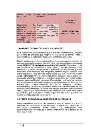 Reducir costos      de Compra de maquinaria
producción,            eficiente

                                                          LEDIS BAZA
                                                          CONTADOR
Incrementar         los   Crear     productos     y
procesos             de   servicios con estándares
planeación                de            innovación;
estratégica a fin de      conservando      algunas     MIGUEL HERRERA
centrar la atención de    tradiciones,        pero    ASESOR COMERCIAL
la compañía con mira      ofreciendo alta gama en
a    llegar   a    una    calidad.
estrategia    de     un
nuevo mercado


3.4 RAZONES QUE DIERON ORIGEN A SU NEGOCIO

Este negocio nace por la necesidad que se presenta en la ciudad de Cartagena
por la falta de empresas que integren en su paquete de servicio todo lo
relacionado con la elaboración de souvenir en todas las categorías.

Debido a este vació en el mercado decidimos crear nuestro propio negocio, ya
que este representa un nuevo mercado y una gran oportunidad de negocio en
donde DISEÑOS DE SOUVENIRS & ACCESORIOS OOH! Ofrecerá productos
con innovación en creatividad y buen diseño. También notamos la alta
demanda que tienen principalmente la publicidad en nuestro país y si nos
enfocamos específicamente en Cartagena no existe un negocio capaz de cubrir
estas exigencias. Tras estudios escrupulosos que individualmente nuestro
grupo emprendedor ha hecho hemos notado que Cartagena es una ciudad muy
distinguida a la hora de hacer un evento, foros, encuentros etc. Tales eventos y
jornadas exigen publicidad, camisetas diferenciadas y una gama de aspectos
que consideramos que nosotros podemos ser prestadores de dicho servicio
evitando la incomoda necesidad de que las empresas, institución,
universidades y personas en particulares tengan que traer del interior del país
lo dicho anteriormente con un costos más elevado que cobra un transporte de
ida y vuelta por que en nuestra ciudad no existe una que pueda cubrir ciertas
necesidades que estos como clientes exigen fue aquí donde pusimos una
semilla que hasta el día de hoy a crecido.

3.5 TIEMPO QUE DURO LA INVESTIGACIÓN DEL PRODUCTO

Nuestro negocio se lleva acabo por medio de la materia ideas de negocio en VI
semestre de administración de empresas y contaduría publica en la
corporación   universitaria   Rafael   Núñez.     La     investigación   lleva
aproximadamente un tiempo de 7 meses comprendidos en el periodo de los
años 2009 y 2010.




   14
 