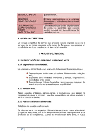 BENEFICIO BASICO               que lo solicitan.

BENEFICIO                      Brindarle reconocimiento a la empresa
COMPLEMENTARIO                 demandante, y ubicarlas en la mente del
                               consumidor.
DENOMINACIÓN:                  Como la tecnología que se empleara será
CARACTERÍSTICAS                de punta, se garantiza que nuestro
FÍSICAS                        servicio cumplirá con los estándares de
NIVEL DE CALIDAD               calidad requeridos.


4.3 VENTAJA COMPETITIVA

La ventaja competitiva del servicio que prestara nuestra empresa es que va a
ser unas de las pocas empresas en la ciudad de Cartagena, que prestara un
portafolio de servicios completo en el área de la impresión.


                         5. ANÁLISIS DEL MERCADO


5.2 SEGMENTACIÒN DEL MERCADO Y MERCADO META

5.2.1 Segmentación del mercado.

La empresa se concentrará en un segmento de las siguientes características:

             Segmento para instituciones educativas (Universidades, colegios,
             etc.)
             Segmento para entidades financieras ( Bancos, corporaciones,
             sociedades, entre otras)
             Segmento para hoteles, hospitales y empresas que requieran de
             nuestros productos y servicios para su publicidad.

5.2.2 Mercado Meta.

Todas aquellas entidades, corporaciones, e instituciones, que posean la
necesidad de darse a conocer con los consumidores de dicho producto o
servicio que estos prestan.

5.2.3 Posicionamiento en el mercado

Estrategia de entrada en el mercado

Se intentara hacer una respectiva diferenciación servicio en cuanto a la calidad,
y a precios asequibles, con el fin de que la compañía se destaque frente a los
productos de la competencia. Cuando la diferenciación tiene éxito, el nuevo




   17
 