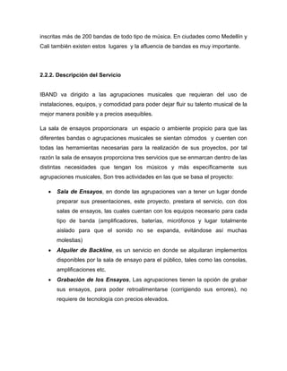 inscritas más de 200 bandas de todo tipo de música. En ciudades como Medellín y
Cali también existen estos lugares y la afluencia de bandas es muy importante.




2.2.2. Descripción del Servicio


IBAND va dirigido a las agrupaciones musicales que requieran del uso de
instalaciones, equipos, y comodidad para poder dejar fluir su talento musical de la
mejor manera posible y a precios asequibles.

La sala de ensayos proporcionara un espacio o ambiente propicio para que las
diferentes bandas o agrupaciones musicales se sientan cómodos y cuenten con
todas las herramientas necesarias para la realización de sus proyectos, por tal
razón la sala de ensayos proporciona tres servicios que se enmarcan dentro de las
distintas necesidades que tengan los músicos y más específicamente sus
agrupaciones musicales, Son tres actividades en las que se basa el proyecto:

      Sala de Ensayos, en donde las agrupaciones van a tener un lugar donde
      preparar sus presentaciones, este proyecto, prestara el servicio, con dos
      salas de ensayos, las cuales cuentan con los equipos necesario para cada
      tipo de banda (amplificadores, baterías, micrófonos y lugar totalmente
      aislado para que el sonido no se expanda, evitándose así muchas
      molestias)
      Alquiler de Backline, es un servicio en donde se alquilaran implementos
      disponibles por la sala de ensayo para el público, tales como las consolas,
      amplificaciones etc.
      Grabación de los Ensayos, Las agrupaciones tienen la opción de grabar
      sus ensayos, para poder retroalimentarse (corrigiendo sus errores), no
      requiere de tecnología con precios elevados.
 