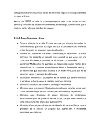 Estos precios fueron cotizados a través de diferentes páginas webs especializadas
en estos artículos.

Vemos que IBAND necesita de numerosos equipos para poder prestar un buen
servicio y satisfacer las necesidades del cliente, sin embargo, consideramos que el
costo no es tan alto para este tipo de equipos.




3.1.4.1. Especificaciones y Usos

       Espuma aislante de sonido: Es una espuma que absorbe las ondas de
       sonido haciendo que estas no salgan sino que al ubicarlas de una forma las
       ondas de sonido las golpean y estas las absorben.
       Paquete de Consola de 16 Canales, 4 Monitores y 4 Micrófonos: La marca
       behringer nos presenta un paquete muy especial ya que viene con una
       consola de 16 canales, 4 parlantes y 4 micrófonos con sus cables.
       Compresor Multibandas: Ya que todas las frecuencias nos son hechas de la
       misma forma, el compresor lo que hace es llevar la frecuencias bajas y o
       las frecuencias que están altas las lleva a un mismo nivel, para que no se
       escuchen vacios ni excesos de volúmenes.
       Ecualizador Multibandas: Ecualizador de 64 bandas que permite ecualizar
       el sonido de la forma en que a nosotros mejor nos parezca.
       Micrófono: Micrófono para cantar o para algún instrumento.
       Micrófono para Instrumento: Diseñado principalmente para las voces, pero
       con el paso del tiempo es más utilizado para instrumentos de percusión.
       Micrófono      para   Grabación   de   Voces:   Micrófono   de   condensador
       especialmente para la grabación de las voces, ya que estos micrófonos
       tiene una captura más amplia que cualquier otro.
       Micrófono Especial para Grabación de Batería: Kit de micrófonos para la
       grabación de la batería, un paquete que cuenta con 7 micrófonos
       especiales para baterías.
 