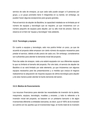 servicio de sala de ensayos, ya que cada sala puede acoger a 8 personas por
grupo, y un grupo promedio tiene 5 integrantes en su banda, sin embargo, se
pueden hacer algunas excepciones para grupos grandes.

Para el servicio de alquiler de Backline, la capacidad instalada se ve limitada por el
número de equipos y tecnología que se requiere, ya que iniciaremos con un
número pequeño de equipos para alquiler, por su alto nivel de precios. Esto se
observa en el ítem de “equipo y tecnología” más adelante.




3.2.2. Tecnología y equipos


En cuanto a equipos y tecnología, esto nos podría limitar un poco, ya que de
acuerdo el proyecto debe empezar con cierto número de equipos necesarios para
prestar el servicio, debido al alto precio de cada uno. Sin embargo, consideramos
son suficientes para atender la demanda inicial del proyecto.

Para las salas de ensayos, cada una estará equipada con sus diferentes equipos
lo que no limitaría el tamaño del proyecto. Por otro lado, el servicio de alquiler de
Backline si se verá limitado por este elemento, ya que iniciaremos con algunos
equipos necesarios para las presentaciones y a medida que crezca el negocio
realizaremos la adquisición de mayores equipos de última tecnología para alquiler
y de esta manera poder atender la fuerte demanda del sector.




3.2.3. Medios de financiamiento


Los recursos financieros para atender las necesidades de inversión de la planta,
maquinaria, equipos, tecnología, muebles y enceres, y todo lo referente a la
inversión inicial del proyecto, se basaran en un préstamo bancario o de algún
inversionista diferente a entidades bancarias, es decir, que el 100% de la inversión
se cubrirá con los aportes que el inversionista haga, el monto total de la inversión
 